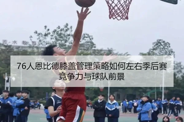 76人恩比德膝盖管理策略如何左右季后赛竞争力与球队前景