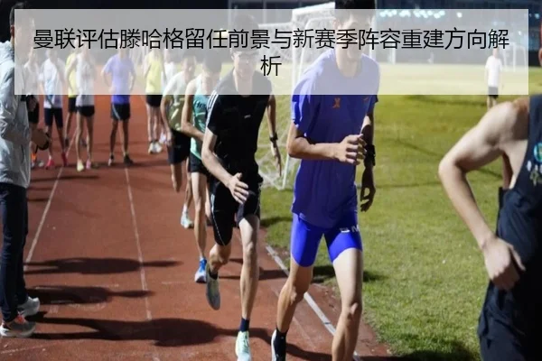 曼联评估滕哈格留任前景与新赛季阵容重建方向解析