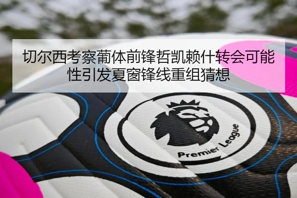切尔西考察葡体前锋哲凯赖什转会可能性引发夏窗锋线重组猜想